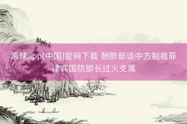 滚球app(中国)官网下载 酬酢部谈中方制裁菲律宾国防部长过火支属