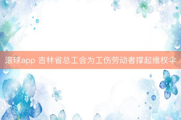 滚球app 吉林省总工会为工伤劳动者撑起维权伞