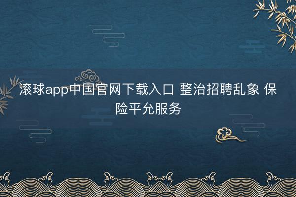 滚球app中国官网下载入口 整治招聘乱象 保险平允服务