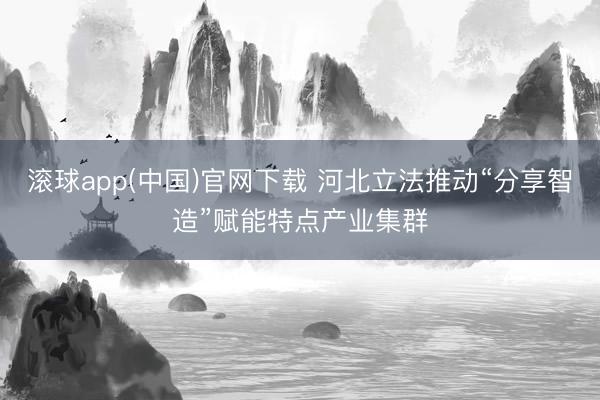 滚球app(中国)官网下载 河北立法推动“分享智造”赋能特点产业集群