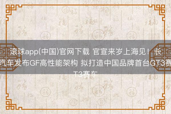 滚球app(中国)官网下载 官宣来岁上海见！长城汽车发布GF高性能架构 拟打造中国品牌首台GT3赛车