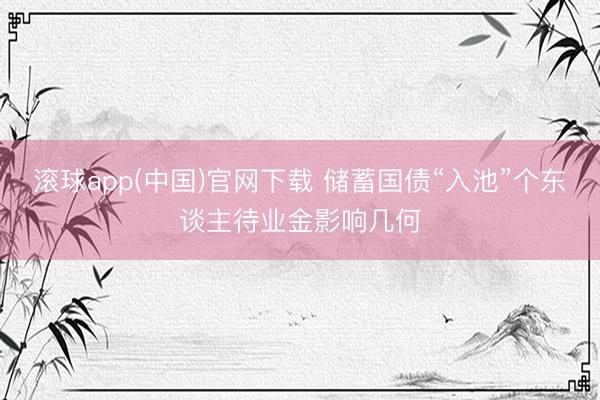 滚球app(中国)官网下载 储蓄国债“入池”个东谈主待业金影响几何