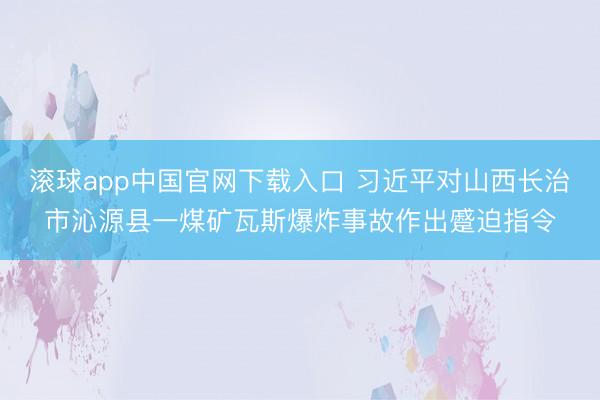滚球app中国官网下载入口 习近平对山西长治市沁源县一煤矿瓦斯爆炸事故作出蹙迫指令