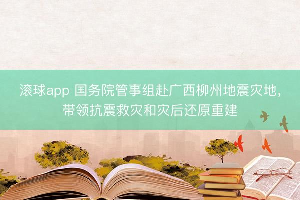滚球app 国务院管事组赴广西柳州地震灾地，带领抗震救灾和灾后还原重建
