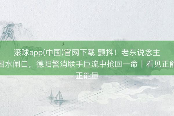 滚球app(中国)官网下载 颤抖！老东说念主被困水闸口，德阳警消联手巨流中抢回一命丨看见正能量