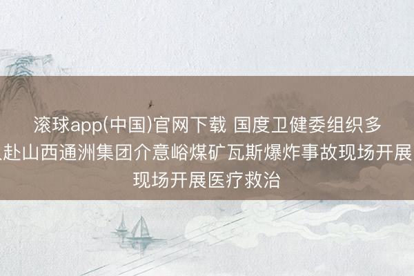 滚球app(中国)官网下载 国度卫健委组织多学科众人赴山西通洲集团介意峪煤矿瓦斯爆炸事故现场开展医疗救治