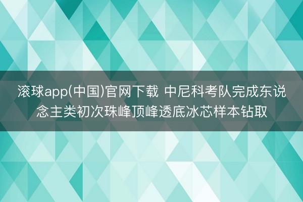 滚球app(中国)官网下载 中尼科考队完成东说念主类初次珠峰顶峰透底冰芯样本钻取