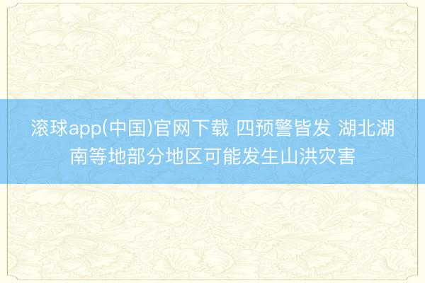 滚球app(中国)官网下载 四预警皆发 湖北湖南等地部分地区可能发生山洪灾害