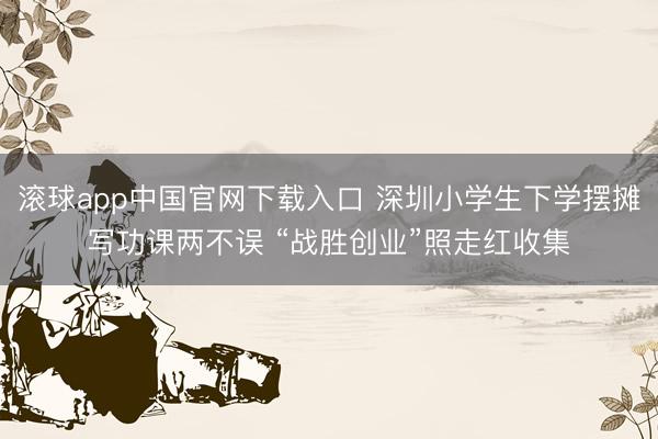 滚球app中国官网下载入口 深圳小学生下学摆摊写功课两不误 “战胜创业”照走红收集