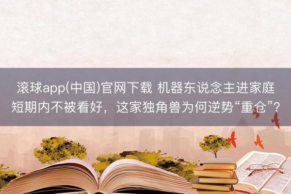 滚球app(中国)官网下载 机器东说念主进家庭短期内不被看好,这家独角兽为何逆势“重仓”?