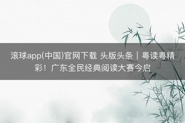 滚球app(中国)官网下载 头版头条｜粤读粤精彩！广东全民经典阅读大赛今启