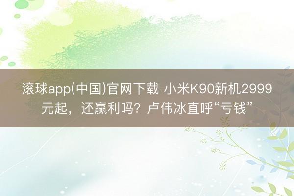 滚球app(中国)官网下载 小米K90新机2999元起，还赢利吗？卢伟冰直呼“亏钱”