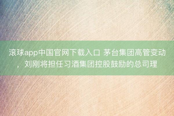 滚球app中国官网下载入口 茅台集团高管变动，刘刚将担任习酒集团控股鼓励的总司理