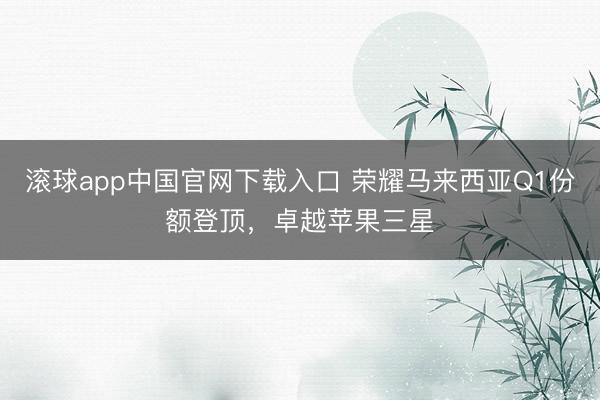滚球app中国官网下载入口 荣耀马来西亚Q1份额登顶，卓越苹果三星