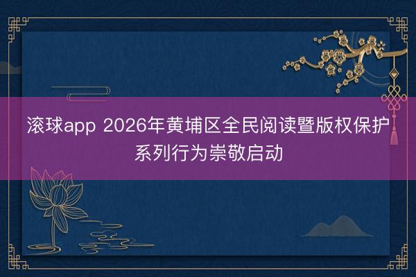 滚球app 2026年黄埔区全民阅读暨版权保护系列行为崇敬启动