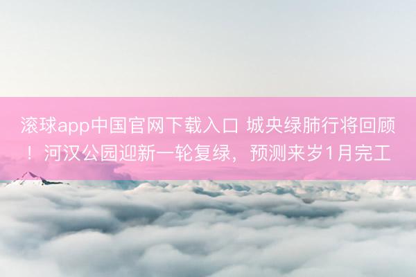 滚球app中国官网下载入口 城央绿肺行将回顾！河汉公园迎新一轮复绿，预测来岁1月完工