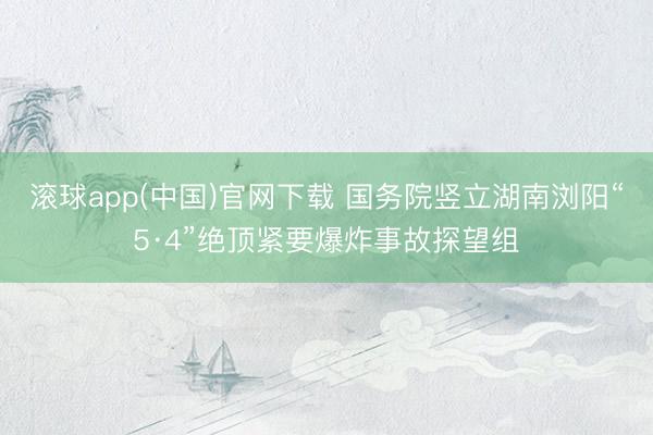 滚球app(中国)官网下载 国务院竖立湖南浏阳“5·4”绝顶紧要爆炸事故探望组