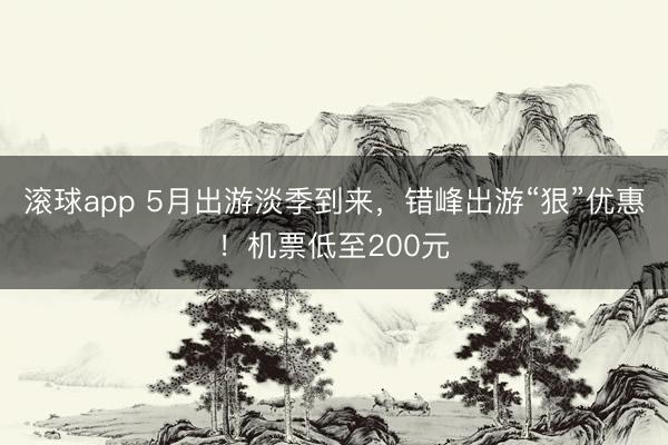 滚球app 5月出游淡季到来,错峰出游“狠”优惠!机票低至200元