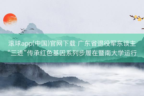 滚球app(中国)官网下载 广东省退役军东谈主“三进”传承红色基因系列步履在暨南大学运行