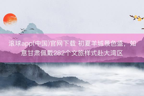 滚球app(中国)官网下载 初夏羊城景色盛，如意甘肃佩戴282个文旅样式赴大湾区