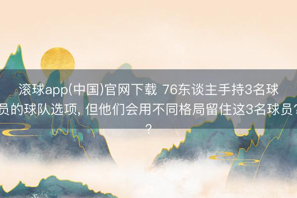 滚球app(中国)官网下载 76东谈主手持3名球员的球队选项， 但他们会用不同格局留住这3名球员?