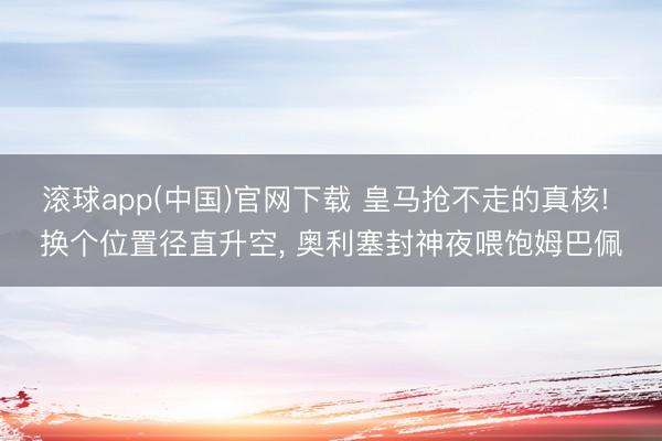 滚球app(中国)官网下载 皇马抢不走的真核! 换个位置径直升空， 奥利塞封神夜喂饱姆巴佩