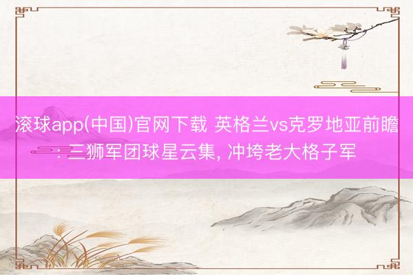 滚球app(中国)官网下载 英格兰vs克罗地亚前瞻: 三狮军团球星云集， 冲垮老大格子军