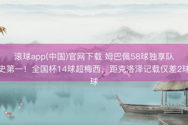 滚球app(中国)官网下载 姆巴佩58球独享队史第一！全国杯14球超梅西，距克洛泽记载仅差2球