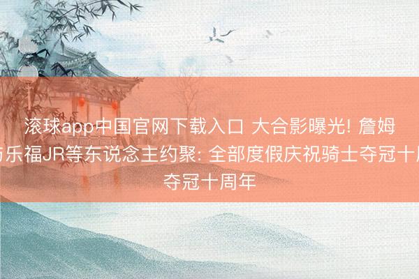 滚球app中国官网下载入口 大合影曝光! 詹姆斯与乐福JR等东说念主约聚: 全部度假庆祝骑士夺冠十周年