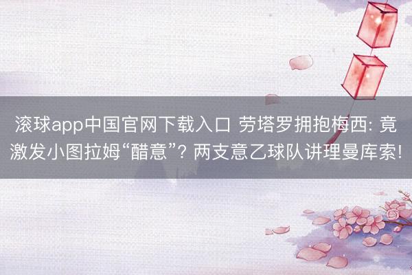 滚球app中国官网下载入口 劳塔罗拥抱梅西: 竟激发小图拉姆“醋意”? 两支意乙球队讲理曼库索!