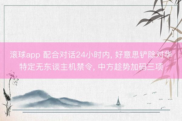 滚球app 配合对话24小时内， 好意思铲除对华特定无东谈主机禁令， 中方趁势加码三项
