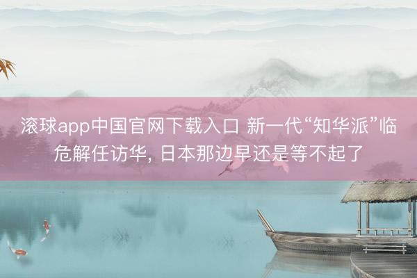 滚球app中国官网下载入口 新一代“知华派”临危解任访华， 日本那边早还是等不起了