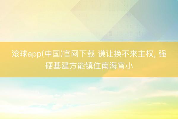 滚球app(中国)官网下载 谦让换不来主权， 强硬基建方能镇住南海宵小