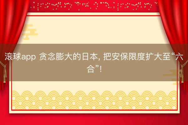 滚球app 贪念膨大的日本， 把安保限度扩大至“六合”!