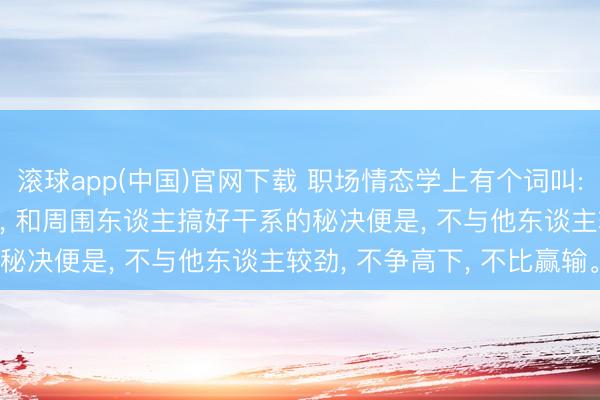 滚球app(中国)官网下载 职场情态学上有个词叫: 螃蟹效应! 经久要记取， 和周围东谈主搞好干系的秘决便是， 不与他东谈主较劲， 不争高下， 不比赢输。
