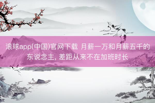 滚球app(中国)官网下载 月薪一万和月薪五千的东说念主， 差距从来不在加班时长