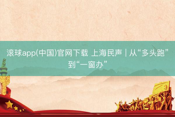 滚球app(中国)官网下载 上海民声 | 从“多头跑”到“一窗办”