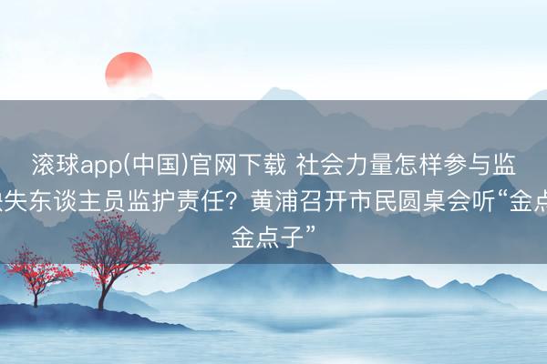 滚球app(中国)官网下载 社会力量怎样参与监护缺失东谈主员监护责任？黄浦召开市民圆桌会听“金点子”