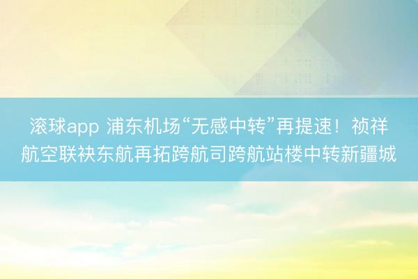 滚球app 浦东机场“无感中转”再提速！祯祥航空联袂东航再拓跨航司跨航站楼中转新疆城