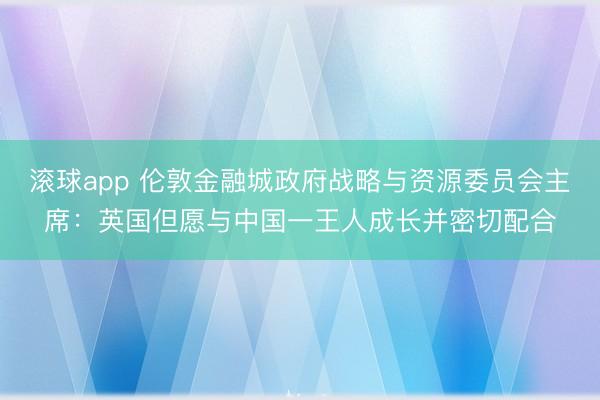 滚球app 伦敦金融城政府战略与资源委员会主席：英国但愿与中国一王人成长并密切配合