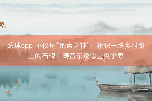 滚球app 不仅是“地盘之神”：相识一块乡村路上的石碑｜畴昔东说念主类学家