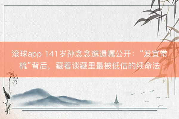 滚球app 141岁孙念念邈遗嘱公开：“发宜常梳”背后，藏着谈藏里最被低估的续命法