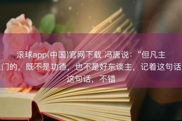 滚球app(中国)官网下载 冯唐说：“但凡主动找上门的，既不是功德，也不是好东谈主，记着这句话，不错