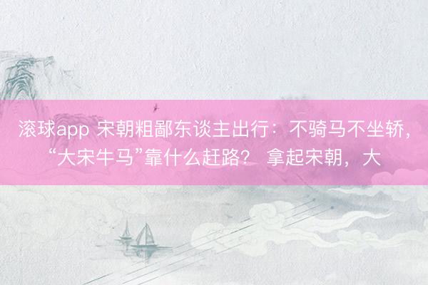 滚球app 宋朝粗鄙东谈主出行：不骑马不坐轿，“大宋牛马”靠什么赶路？ 拿起宋朝，大