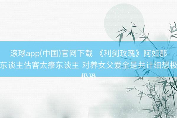 滚球app(中国)官网下载 《利剑玫瑰》阿如那演东谈主估客太瘆东谈主 对养女父爱全是共计细想极恐
