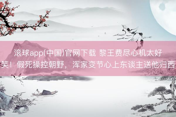 滚球app(中国)官网下载 黎王费尽心机太好笑！假死操控朝野，浑家变节心上东谈主送他归西